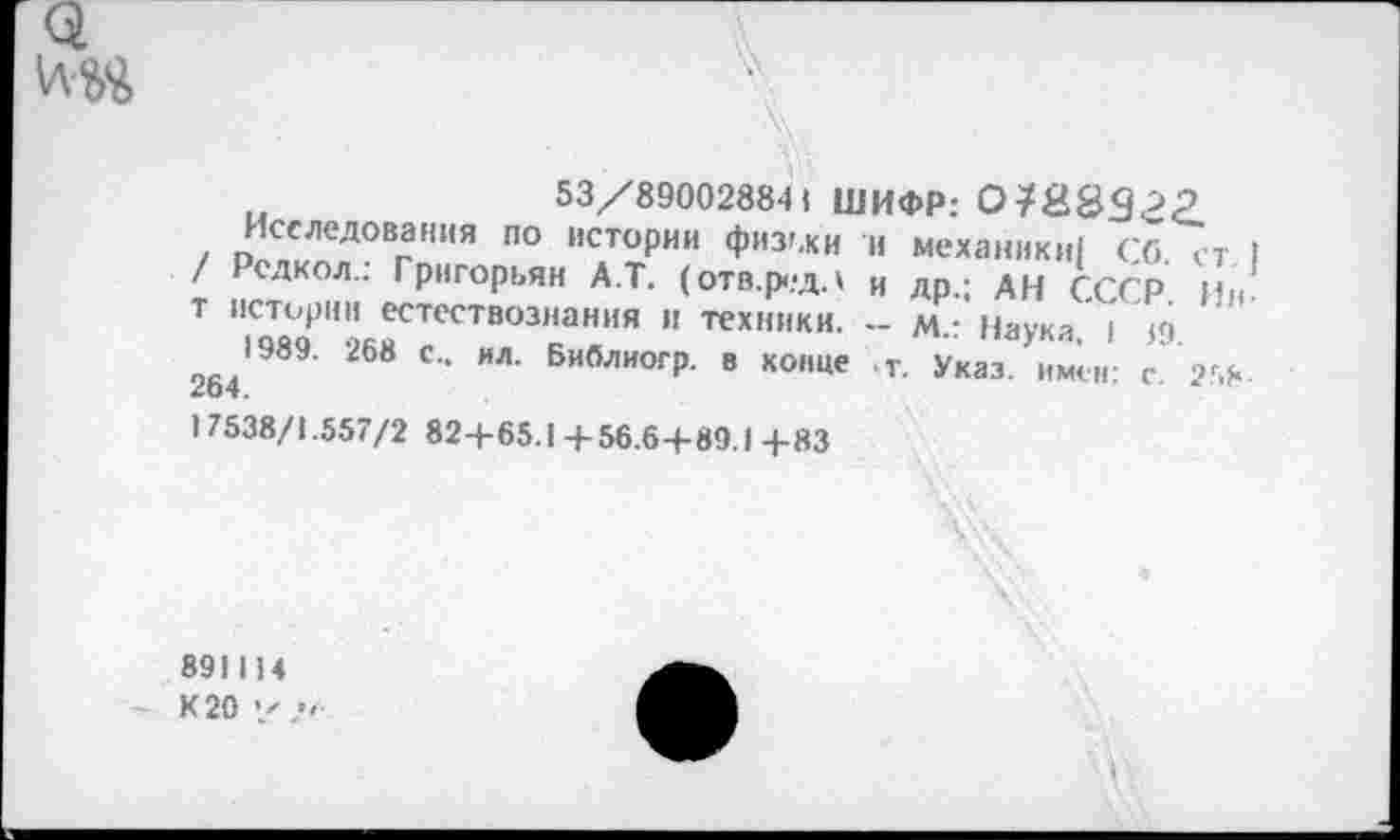 ﻿53/890028841 ШИФР:
Исследования по истории физьки и механики! Сб. ст / Рсдкол.: Григорьян А.Т. (отв.редл и др.; АН СССР Ив т истории естествознания и техники. - м.: Наука, I <9.
1989. 268 с., ил. Библиогр. в конце \т. Указ, имен: с. 258 264.
1 7538/1.557/2 82+65.1+56.6+89.1 +83